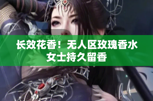 长效花香！无人区玫瑰香水女士持久留香