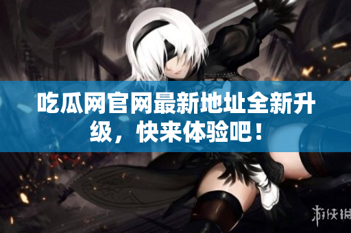 吃瓜网官网最新地址全新升级，快来体验吧！