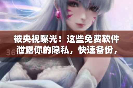 被央视曝光！这些免费软件泄露你的隐私，快速备份，保障数据安全！