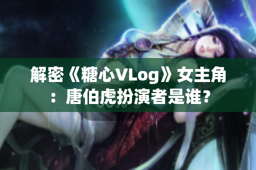 解密《糖心VLog》女主角：唐伯虎扮演者是谁？