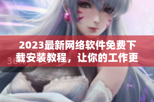 2023最新网络软件免费下载安装教程，让你的工作更加便捷