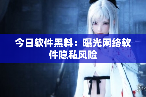 今日软件黑料：曝光网络软件隐私风险