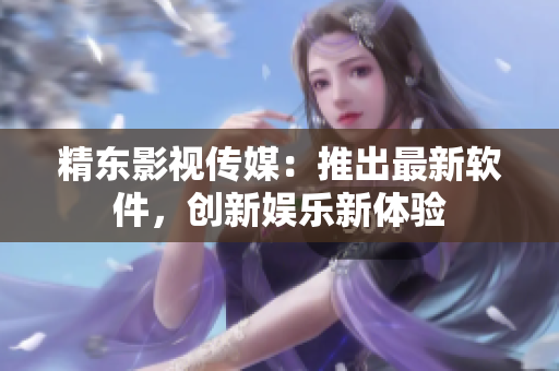 精东影视传媒：推出最新软件，创新娱乐新体验