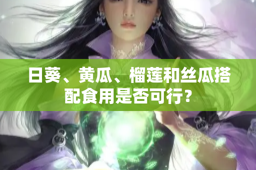 日葵、黄瓜、榴莲和丝瓜搭配食用是否可行？