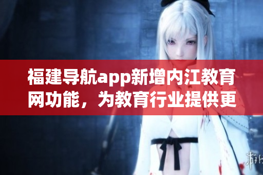 福建导航app新增内江教育网功能，为教育行业提供更便捷的软件服务