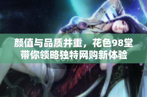 颜值与品质并重，花色98堂带你领略独特网购新体验