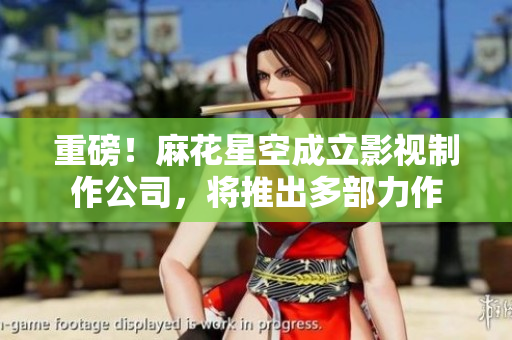 重磅！麻花星空成立影视制作公司，将推出多部力作