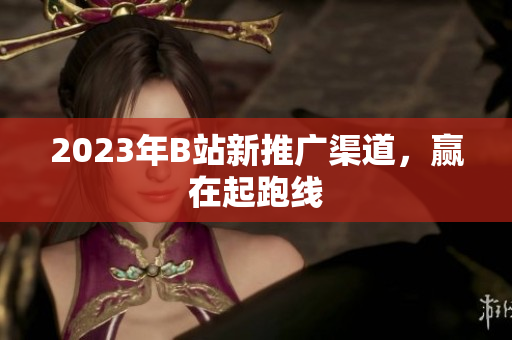 2023年B站新推广渠道，赢在起跑线