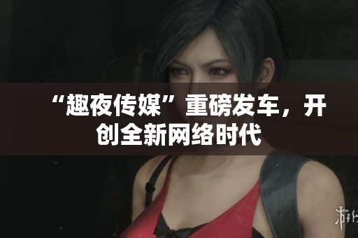 “趣夜传媒”重磅发车，开创全新网络时代