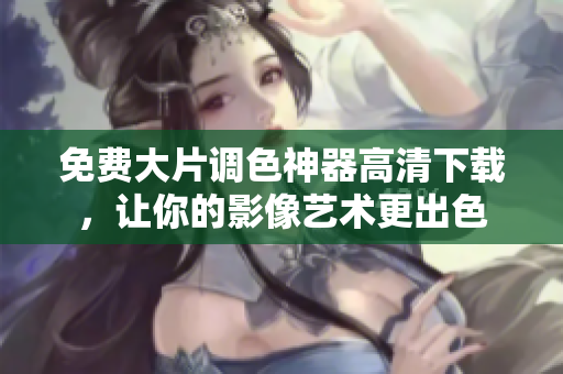 免费大片调色神器高清下载，让你的影像艺术更出色