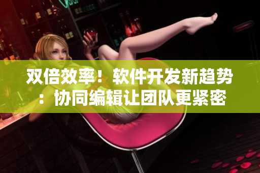 双倍效率！软件开发新趋势：协同编辑让团队更紧密