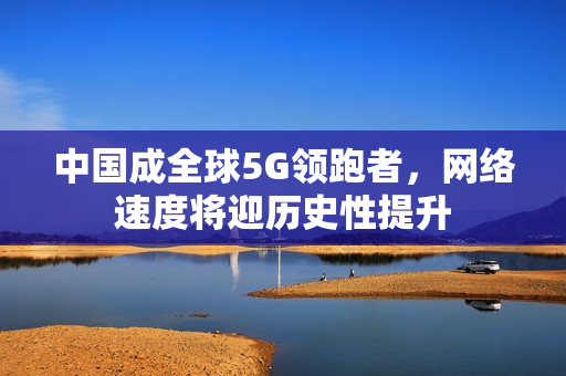 中国成全球5G领跑者，网络速度将迎历史性提升