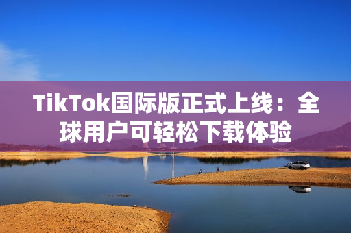 TikTok国际版正式上线：全球用户可轻松下载体验