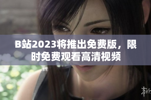 B站2023将推出免费版，限时免费观看高清视频