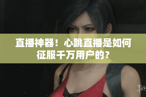直播神器！心跳直播是如何征服千万用户的？