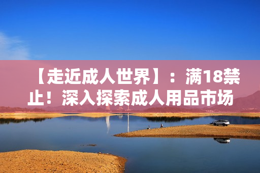 【走近成人世界】：满18禁止！深入探索成人用品市场的秘密