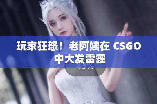 玩家狂怒！老阿姨在 CSGO 中大发雷霆