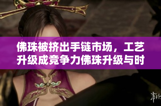佛珠被挤出手链市场，工艺升级成竞争力佛珠升级与时俱进，再度争夺手链市场