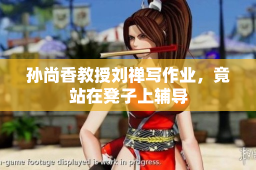 孙尚香教授刘禅写作业，竟站在凳子上辅导