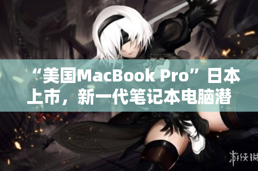 “美国MacBook Pro”日本上市，新一代笔记本电脑潜力不容忽视