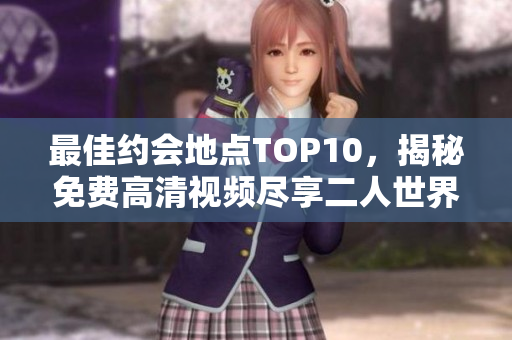 最佳约会地点TOP10，揭秘免费高清视频尽享二人世界