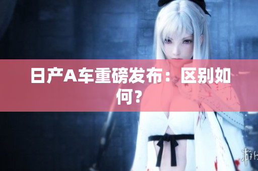 日产A车重磅发布：区别如何？