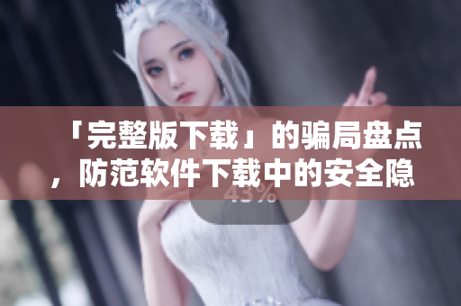 「完整版下载」的骗局盘点，防范软件下载中的安全隐患
