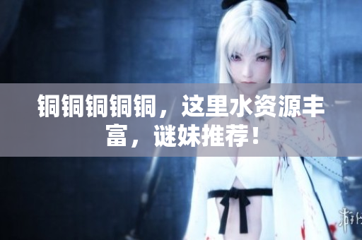 铜铜铜铜铜，这里水资源丰富，谜妹推荐！
