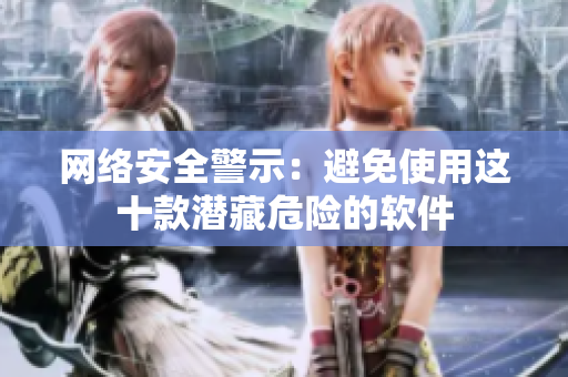 网络安全警示：避免使用这十款潜藏危险的软件