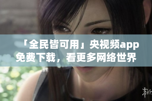 「全民皆可用」央视频app免费下载，看更多网络世界。