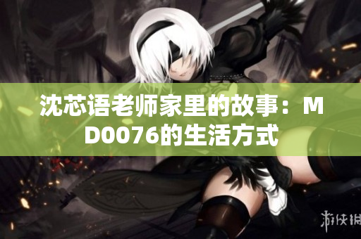 沈芯语老师家里的故事：MD0076的生活方式