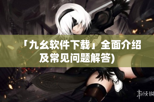 「九幺软件下载」全面介绍及常见问题解答)