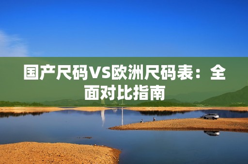 国产尺码VS欧洲尺码表：全面对比指南