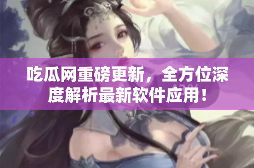 吃瓜网重磅更新，全方位深度解析最新软件应用！