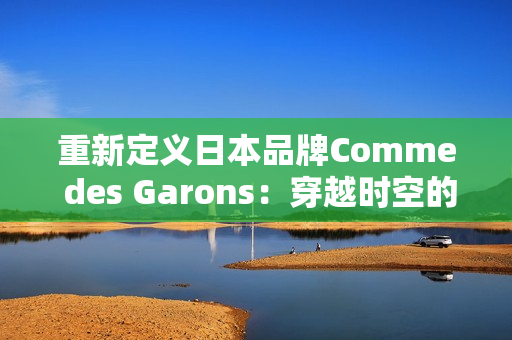 重新定义日本品牌Comme des Garons：穿越时空的时尚焕发