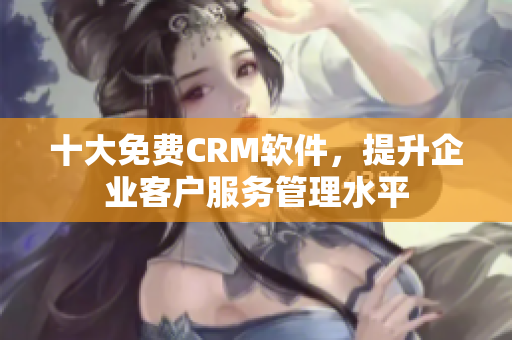 十大免费CRM软件，提升企业客户服务管理水平