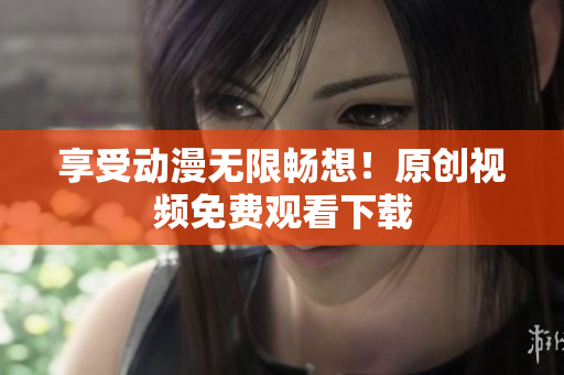 享受动漫无限畅想！原创视频免费观看下载