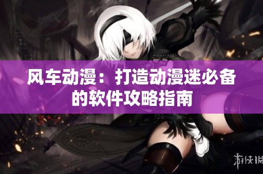风车动漫：打造动漫迷必备的软件攻略指南