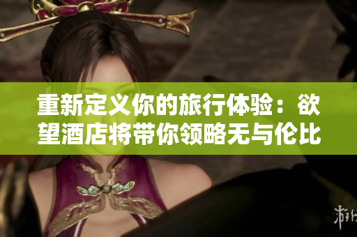 重新定义你的旅行体验：欲望酒店将带你领略无与伦比的奢华享受