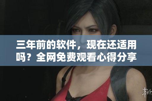 三年前的软件，现在还适用吗？全网免费观看心得分享！