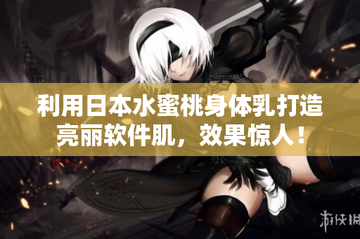 利用日本水蜜桃身体乳打造亮丽软件肌，效果惊人！