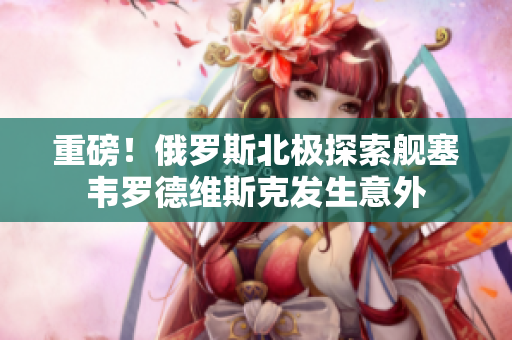 重磅！俄罗斯北极探索舰塞韦罗德维斯克发生意外
