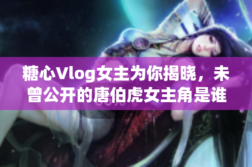 糖心Vlog女主为你揭晓，未曾公开的唐伯虎女主角是谁？