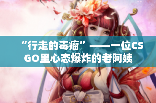 “行走的毒瘤”——一位CSGO里心态爆炸的老阿姨