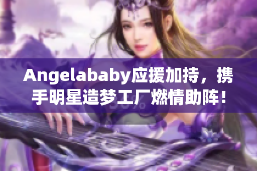 Angelababy应援加持，携手明星造梦工厂燃情助阵！