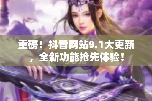 重磅！抖音网站9.1大更新，全新功能抢先体验！