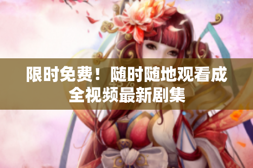 限时免费！随时随地观看成全视频最新剧集