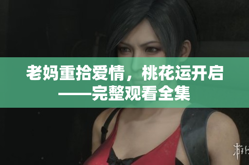 老妈重拾爱情，桃花运开启——完整观看全集