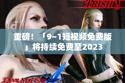 重磅！「9~1短视频免费版」将持续免费至2023