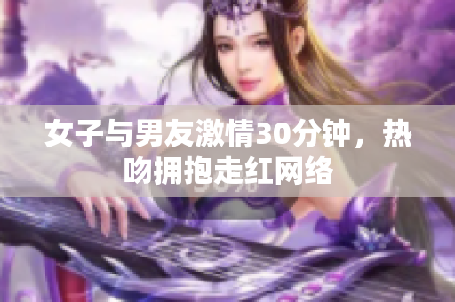 女子与男友激情30分钟，热吻拥抱走红网络